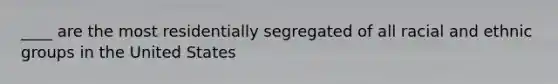 ____ are the most residentially segregated of all racial and ethnic groups in the United States