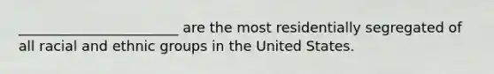 _______________________ are the most residentially segregated of all racial and ethnic groups in the United States.