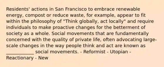 Residents' actions in San Francisco to embrace renewable energy, compost or reduce waste, for example, appear to fit within the philosophy of "Think globally, act locally" and require individuals to make proactive changes for the betterment of society as a whole. Social movements that are fundamentally concerned with the quality of private life, often advocating large-scale changes in the way people think and act are known as ____________ social movements. - Reformist - Utopian - Reactionary - New