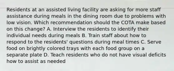 Residents at an assisted living facility are asking for more staff assistance during meals in the dining room due to problems with low vision. Which recommendation should the COTA make based on this change? A. Interview the residents to identify their individual needs during meals B. Train staff about how to respond to the residents' questions during meal times C. Serve food on brightly colored trays with each food group on a separate plate D. Teach residents who do not have visual deficits how to assist as needed