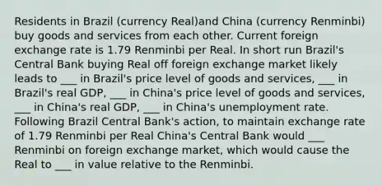 Residents in Brazil (currency Real)and China (currency Renminbi) buy goods and services from each other. Current foreign exchange rate is 1.79 Renminbi per Real. In short run Brazil's Central Bank buying Real off foreign exchange market likely leads to ___ in Brazil's price level of goods and services, ___ in Brazil's real GDP, ___ in China's price level of goods and services, ___ in China's real GDP, ___ in China's unemployment rate. Following Brazil Central Bank's action, to maintain exchange rate of 1.79 Renminbi per Real China's Central Bank would ___ Renminbi on foreign exchange market, which would cause the Real to ___ in value relative to the Renminbi.