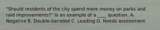 "Should residents of the city spend more money on parks and raid improvements?" Is an example of a ____ question. A. Negative B. Double-barreled C. Leading D. Needs assessment