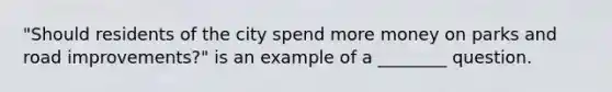 "Should residents of the city spend more money on parks and road improvements?" is an example of a ________ question.