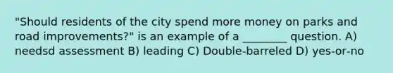 "Should residents of the city spend more money on parks and road improvements?" is an example of a ________ question. A) needsd assessment B) leading C) Double-barreled D) yes‑or‑no