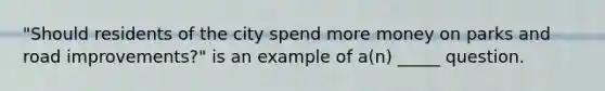 "Should residents of the city spend more money on parks and road improvements?" is an example of a(n) _____ question.