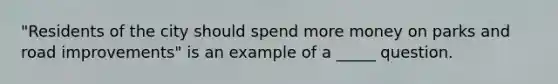 "Residents of the city should spend more money on parks and road improvements" is an example of a _____ question.