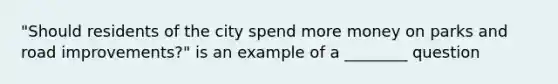 "Should residents of the city spend more money on parks and road improvements?" is an example of a ________ question