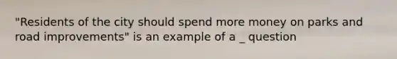 "Residents of the city should spend more money on parks and road improvements" is an example of a _ question