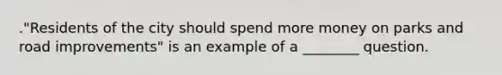 ."Residents of the city should spend more money on parks and road improvements" is an example of a ________ question.