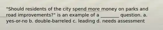 "Should residents of the city spend more money on parks and road improvements?" is an example of a ________ question. a. yes-or-no b. double-barreled c. leading d. needs assessment