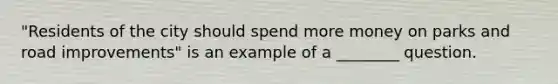 "Residents of the city should spend more money on parks and road improvements" is an example of a ________ question.