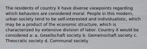 The residents of country X have diverse viewpoints regarding which behaviors are considered moral. People in this modern, urban society tend to be self-interested and individualistic, which may be a product of the economic structure, which is characterized by extensive division of labor. Country X would be considered a: a. Gesellschaft society b. Gemeinschaft society c. Theocratic society d. Communal society