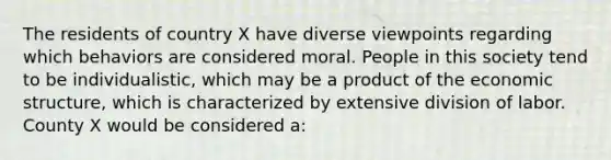 The residents of country X have diverse viewpoints regarding which behaviors are considered moral. People in this society tend to be individualistic, which may be a product of the economic structure, which is characterized by extensive division of labor. County X would be considered a: