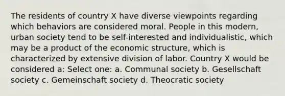 The residents of country X have diverse viewpoints regarding which behaviors are considered moral. People in this modern, urban society tend to be self-interested and individualistic, which may be a product of the economic structure, which is characterized by extensive division of labor. Country X would be considered a: Select one: a. Communal society b. Gesellschaft society c. Gemeinschaft society d. Theocratic society