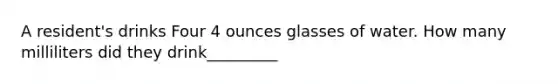 A resident's drinks Four 4 ounces glasses of water. How many milliliters did they drink_________