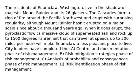 The residents of Enumclaw, Washington, live in the shadow of majestic Mount Rainier and its 26 glaciers. The Cascades form a ring of fire around the Pacific Northwest and erupt with surprising regularity, although Mount Rainier hasn't erupted on a major scale since about a thousand years ago. When it does erupt, the pyroclastic flow (a massive cloud of superheated ash and rock up to 1500 degrees Fahrenheit that can travel at speeds up to 300 miles per hour) will make Enumclaw a less pleasant place to live. City leaders have completed the: A) Control and documentation phase of risk management. B) Risk mitigation strategies phase of risk management. C) Analysis of probability and consequences phase of risk management. D) Risk identification phase of risk management.