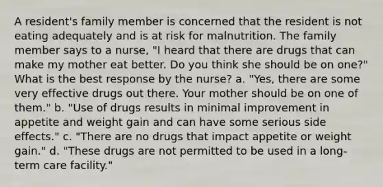 A resident's family member is concerned that the resident is not eating adequately and is at risk for malnutrition. The family member says to a nurse, "I heard that there are drugs that can make my mother eat better. Do you think she should be on one?" What is the best response by the nurse? a. "Yes, there are some very effective drugs out there. Your mother should be on one of them." b. "Use of drugs results in minimal improvement in appetite and weight gain and can have some serious side effects." c. "There are no drugs that impact appetite or weight gain." d. "These drugs are not permitted to be used in a long-term care facility."