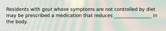 Residents with gout whose symptoms are not controlled by diet may be prescribed a medication that reduces ________________ in the body.