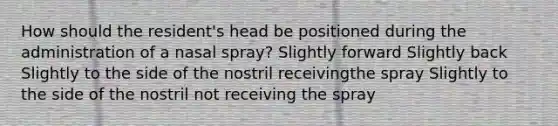 How should the resident's head be positioned during the administration of a nasal spray? Slightly forward Slightly back Slightly to the side of the nostril receivingthe spray Slightly to the side of the nostril not receiving the spray