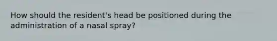 How should the resident's head be positioned during the administration of a nasal spray?