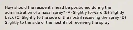 How should the resident's head be positioned during the administration of a nasal spray? (A) Slightly forward (B) Slightly back (C) Slightly to the side of the nostril receiving the spray (D) Slightly to the side of the nostril not receiving the spray