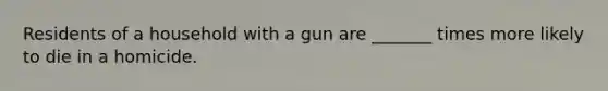 Residents of a household with a gun are _______ times more likely to die in a homicide.