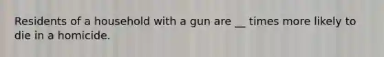 Residents of a household with a gun are __ times more likely to die in a homicide.