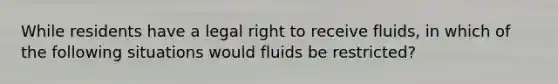 While residents have a legal right to receive fluids, in which of the following situations would fluids be restricted?