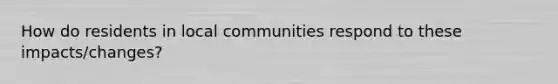 How do residents in local communities respond to these impacts/changes?