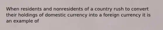 When residents and nonresidents of a country rush to convert their holdings of domestic currency into a foreign currency it is an example of