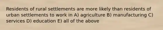 Residents of rural settlements are more likely than residents of urban settlements to work in A) agriculture B) manufacturing C) services D) education E) all of the above