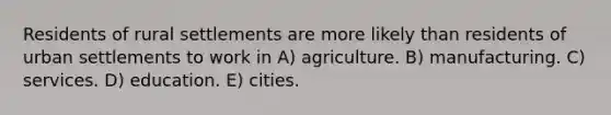 Residents of rural settlements are more likely than residents of urban settlements to work in A) agriculture. B) manufacturing. C) services. D) education. E) cities.