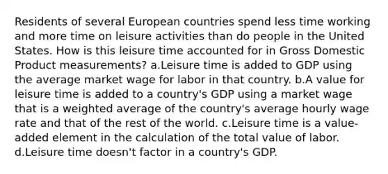 Residents of several European countries spend less time working and more time on leisure activities than do people in the United States. How is this leisure time accounted for in Gross Domestic Product measurements? a.Leisure time is added to GDP using the average market wage for labor in that country. b.A value for leisure time is added to a country's GDP using a market wage that is a <a href='https://www.questionai.com/knowledge/koL1NUNNcJ-weighted-average' class='anchor-knowledge'>weighted average</a> of the country's average hourly wage rate and that of the rest of the world. c.Leisure time is a value-added element in the calculation of the total value of labor. d.Leisure time doesn't factor in a country's GDP.