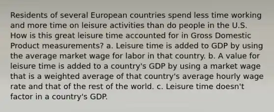 Residents of several European countries spend less time working and more time on leisure activities than do people in the U.S. How is this great leisure time accounted for in Gross Domestic Product measurements? a. Leisure time is added to GDP by using the average market wage for labor in that country. b. A value for leisure time is added to a country's GDP by using a market wage that is a weighted average of that country's average hourly wage rate and that of the rest of the world. c. Leisure time doesn't factor in a country's GDP.