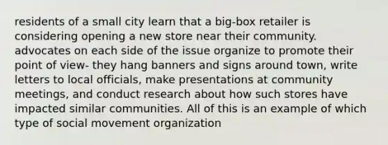 residents of a small city learn that a big-box retailer is considering opening a new store near their community. advocates on each side of the issue organize to promote their <a href='https://www.questionai.com/knowledge/kYbSFnH6uO-point-of-view' class='anchor-knowledge'>point of view</a>- they hang banners and signs around town, write letters to local officials, make presentations at community meetings, and conduct research about how such stores have impacted similar communities. All of this is an example of which type of social movement organization