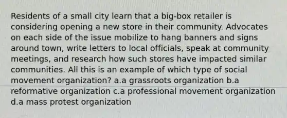 Residents of a small city learn that a big-box retailer is considering opening a new store in their community. Advocates on each side of the issue mobilize to hang banners and signs around town, write letters to local officials, speak at community meetings, and research how such stores have impacted similar communities. All this is an example of which type of social movement organization? a.a grassroots organization b.a reformative organization c.a professional movement organization d.a mass protest organization