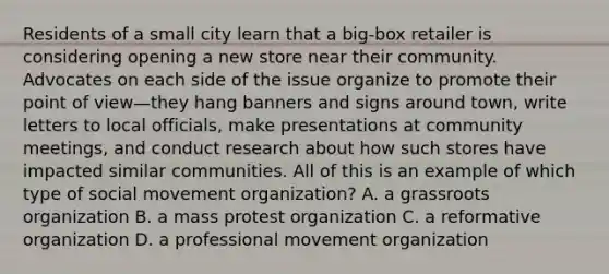 Residents of a small city learn that a big-box retailer is considering opening a new store near their community. Advocates on each side of the issue organize to promote their point of view—they hang banners and signs around town, write letters to local officials, make presentations at community meetings, and conduct research about how such stores have impacted similar communities. All of this is an example of which type of social movement organization? A. a grassroots organization B. a mass protest organization C. a reformative organization D. a professional movement organization