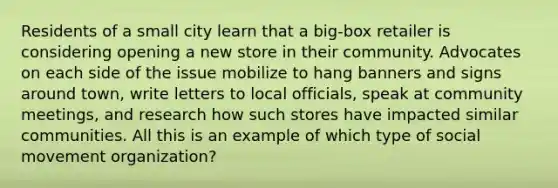 Residents of a small city learn that a big-box retailer is considering opening a new store in their community. Advocates on each side of the issue mobilize to hang banners and signs around town, write letters to local officials, speak at community meetings, and research how such stores have impacted similar communities. All this is an example of which type of social movement organization?