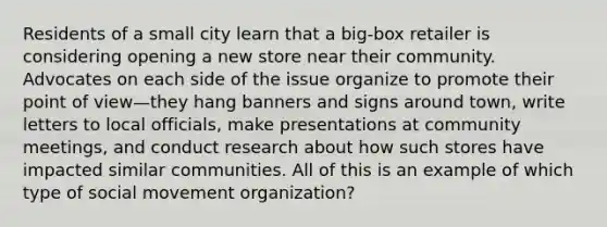 Residents of a small city learn that a big-box retailer is considering opening a new store near their community. Advocates on each side of the issue organize to promote their point of view—they hang banners and signs around town, write letters to local officials, make presentations at community meetings, and conduct research about how such stores have impacted similar communities. All of this is an example of which type of social movement organization?