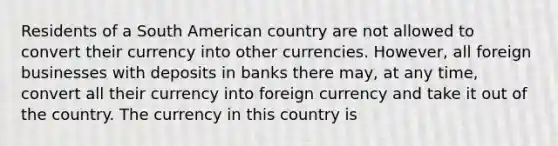 Residents of a South American country are not allowed to convert their currency into other currencies. However, all foreign businesses with deposits in banks there may, at any time, convert all their currency into foreign currency and take it out of the country. The currency in this country is