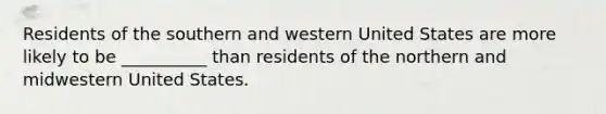 Residents of the southern and western United States are more likely to be __________ than residents of the northern and midwestern United States.