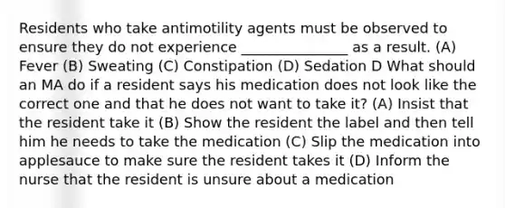 Residents who take antimotility agents must be observed to ensure they do not experience _______________ as a result. (A) Fever (B) Sweating (C) Constipation (D) Sedation D What should an MA do if a resident says his medication does not look like the correct one and that he does not want to take it? (A) Insist that the resident take it (B) Show the resident the label and then tell him he needs to take the medication (C) Slip the medication into applesauce to make sure the resident takes it (D) Inform the nurse that the resident is unsure about a medication