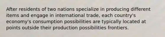 After residents of two nations specialize in producing different items and engage in international trade, each country's economy's consumption possibilities are typically located at points outside their production possibilities frontiers.