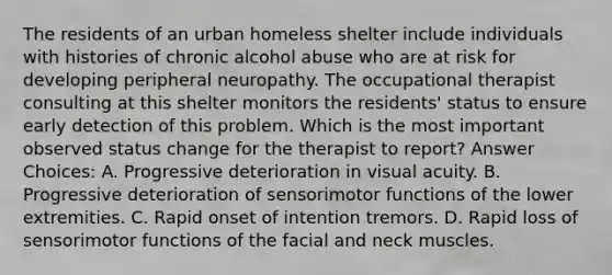 The residents of an urban homeless shelter include individuals with histories of chronic alcohol abuse who are at risk for developing peripheral neuropathy. The occupational therapist consulting at this shelter monitors the residents' status to ensure early detection of this problem. Which is the most important observed status change for the therapist to report? Answer Choices: A. Progressive deterioration in visual acuity. B. Progressive deterioration of sensorimotor functions of the lower extremities. C. Rapid onset of intention tremors. D. Rapid loss of sensorimotor functions of the facial and neck muscles.