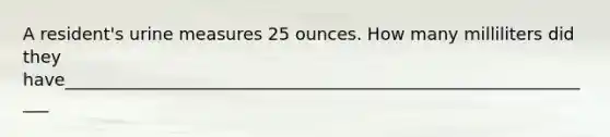 A resident's urine measures 25 ounces. How many milliliters did they have_______________________________________________________________