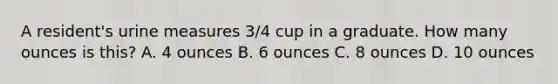 A resident's urine measures 3/4 cup in a graduate. How many ounces is this? A. 4 ounces B. 6 ounces C. 8 ounces D. 10 ounces