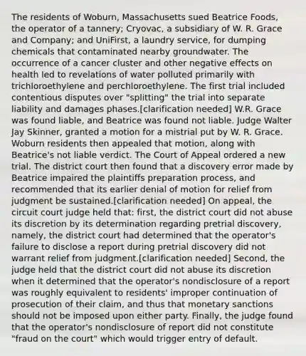 The residents of Woburn, Massachusetts sued Beatrice Foods, the operator of a tannery; Cryovac, a subsidiary of W. R. Grace and Company; and UniFirst, a laundry service, for dumping chemicals that contaminated nearby groundwater. The occurrence of a cancer cluster and other negative effects on health led to revelations of water polluted primarily with trichloroethylene and perchloroethylene. The first trial included contentious disputes over "splitting" the trial into separate liability and damages phases.[clarification needed] W.R. Grace was found liable, and Beatrice was found not liable. Judge Walter Jay Skinner, granted a motion for a mistrial put by W. R. Grace. Woburn residents then appealed that motion, along with Beatrice's not liable verdict. The Court of Appeal ordered a new trial. The district court then found that a discovery error made by Beatrice impaired the plaintiffs preparation process, and recommended that its earlier denial of motion for relief from judgment be sustained.[clarification needed] On appeal, the circuit court judge held that: first, the district court did not abuse its discretion by its determination regarding pretrial discovery, namely, the district court had determined that the operator's failure to disclose a report during pretrial discovery did not warrant relief from judgment.[clarification needed] Second, the judge held that the district court did not abuse its discretion when it determined that the operator's nondisclosure of a report was roughly equivalent to residents' improper continuation of prosecution of their claim, and thus that monetary sanctions should not be imposed upon either party. Finally, the judge found that the operator's nondisclosure of report did not constitute "fraud on the court" which would trigger entry of default.