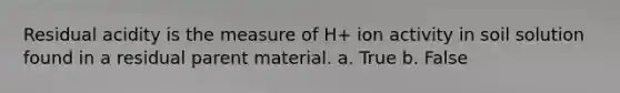 Residual acidity is the measure of H+ ion activity in soil solution found in a residual parent material. a. True b. False