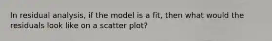 In residual analysis, if the model is a fit, then what would the residuals look like on a scatter plot?