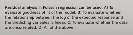 Residual analysis in Poisson regression can be used: A) To evaluate goodness of fit of the model. B) To evaluate whether the relationship between the log of the expected response and the predicting variables is linear. C) To evaluate whether the data are uncorrelated. D) All of the above.